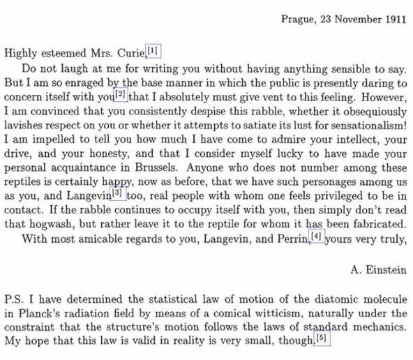 Prague, 23 November 1911
Highly esteemed Mrs. Curie,
Do not laugh at me for writing you without having anything sensible to say.
But I am so enraged by the base manner in which the public is presently daring to concern itself with you!? that I absolutely must give vent to this feeling. However, I am convinced that you consistently despise this rabble, whether it obsequiously lavishes respect on you or whether it attempts to satiate its lust for sensationalism!
I am impelled to tell you how much I have come to admire your intellect, your drive, and your honesty, and that I consider myself lucky to have made your personal acquaintance in Brussels. Anyone who does not number among these reptiles is certainly happy, now as before, that we have such personages among us as you, and Langevin(3) too, real people with whom one feels privileged to be in contact. If the rabble continues to occupy itself with you, then simply don't read that hogwash, but rather leave it to the reptile for whom i