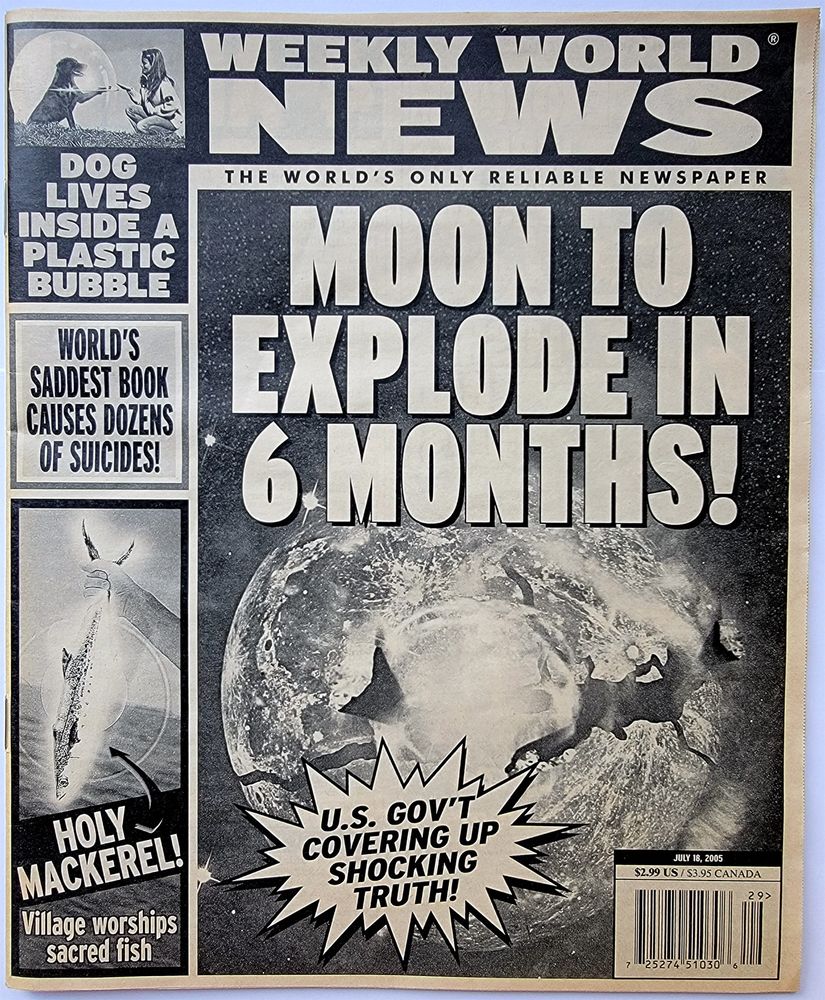 Weekly World News
MOON TO EXPLODE IN 6 MONTHS!
U.S. GOV'T COVERING UP THE SHOCKING TRUTH