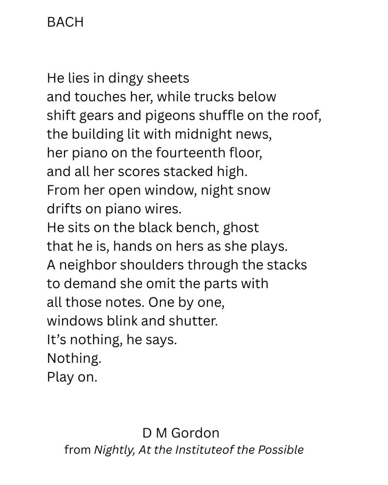 A poem titled Bach. Through-composed.

BACH
 
 
He lies in dingy sheets
and touches her, while trucks below
shift gears and pigeons shuffle on the roof,
the building lit with midnight news,
her piano on the fourteenth floor,
and all her scores stacked high. 
From her open window, night snow 
drifts on piano wires.
He sits on the black bench, ghost 
that he is, hands on hers as she plays.
A neighbor shoulders through the stacks 
to demand she omit the parts with 
all those notes. One by one, 
windows blink and shutter.
It’s nothing, he says.
Nothing. 
Play on.


D M Gordon  
from Nightly, At the Instituteof the Possible