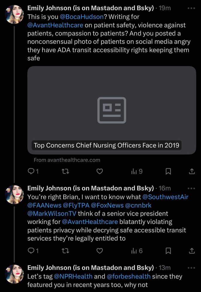 Emily Johnson (@emily_rj) on 1/2/2025 replies:

This is you @BocaHudson? Writing for @AvantHealthcare on patient safety, violence against patients, compassion to patients? And you posted a nonconsensual photo of patients on social media angry they have ADA transit accessibility rights keeping them safe

Emily Johnson posts article written by Brian Hudson titled “Top Concerns Chief Nursing Officers Face in 2019” posted to avanthealthcare.com

Emily Johnson (@emily_rj) replies:

You're right Brian, I want to know what @SouthwestAir @FAANews @FlyTPA @FoxNews@cnnbrk
@MarkWilsonTV think of a senior vice president working for @AvantHealthcare blatantly violating patients privacy while decrying safe accessible transit services they're legally entitled to

Emily Johnson (@emily_rj) replies:

Let's tag @NPRHealth and @forbeshealth since they featured you in recent years too, why not