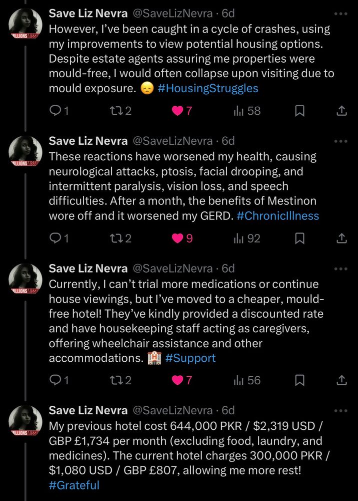 Tweets from Nevra on 9/28/24:

However, I've been caught in a cycle of crashes, using my improvements to view potential housing options. Despite estate agents assuring me properties were mould-free, I would often collapse upon visiting due to mould exposure.

These reactions have worsened my health, causing neurological attacks, ptosis, facial drooping, and intermittent paralysis, vision loss, and speech difficulties. After a month, the benefits of Mestinon wore off and it worsened my GERD.

Currently, I can't trial more medications or continue house viewings, but l've moved to a cheaper, mould-free hotel! They've kindly provided a discounted rate and have housekeeping staff acting as caregivers, offering wheelchair assistance and other accommodations.

My previous hotel cost 644,000 PKR / $2,319 USD / GBP £1,734 per month (excluding food, laundry, and medicines). The current hotel charges 300,000 PKR /
$1,080 USD / GBP £807, allowing me more rest!
