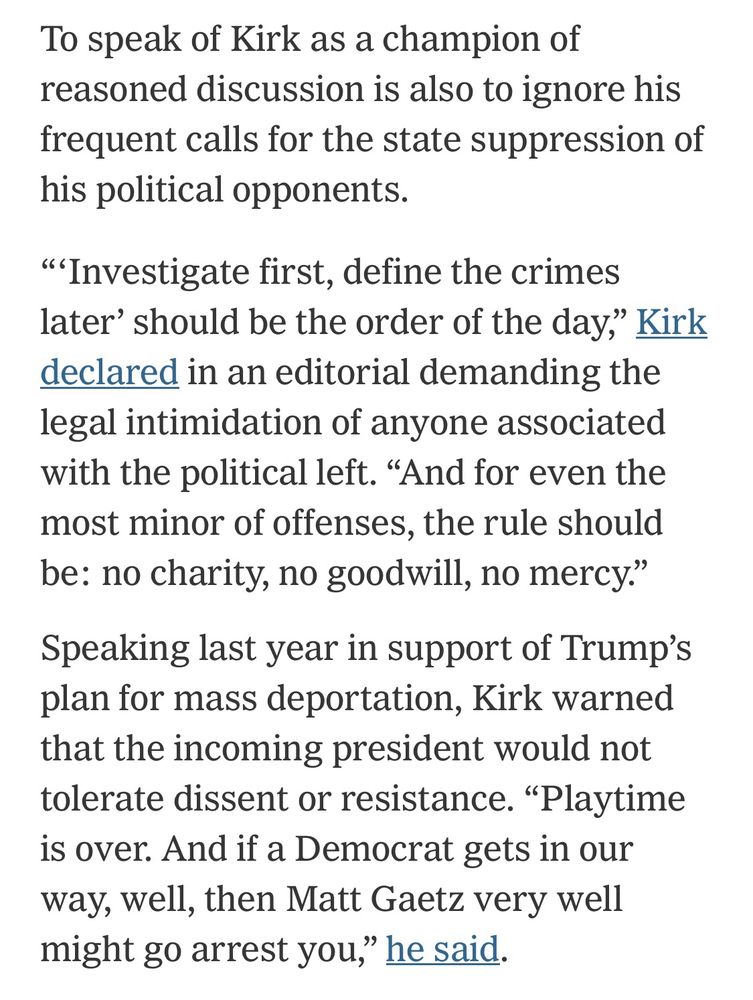 To speak of Kirk as a champion of reasoned discussion is also to ignore his frequent calls for the state suppression of his political opponents.

“‘Investigate first, define the crimes later’ should be the order of the day,” Kirk declared in an editorial demanding the legal intimidation of anyone associated with the political left. “And for even the most minor of offenses, the rule should be: no charity, no goodwill, no mercy.”

Speaking last year in support of Trump’s plan for mass deportation, Kirk warned that the incoming president would not tolerate dissent or resistance. “Playtime is over. And if a Democrat gets in our way, well, then Matt Gaetz very well might go arrest you,” he said.