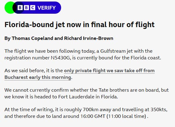 Florida-bound jet now in final hour of flight

By Thomas Copeland and Richard Irvine-Brown

The flight we have been following today, a Gulfstream jet with the registration number N5430G, is currently bound for the Florida coast.

As we said before, it is the only private flight we saw take off from Bucharest early this morning.

We cannot currently confirm whether the Tate brothers are on board, but we know it is headed to Fort Lauderdale in Florida.

At the time of writing, it is roughly 700km away and travelling at 350kts, and therefore due to land around 16:00 GMT (11:00 local time) .