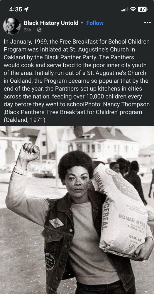 Image is a screenshot shared from Facebook account Black History Untold. The text reads

In January, 1969, the Free Breakfast for School Children Program was initiated at St. Augustine's Church in Oakland by the Black Panther Party. The Panthers would cook and serve food to the poor inner city youth of the area. Initially run out of a St. Augustine's Church in Oakland, the Program became so popular that by the end of the year, the Panthers set up kitchens in cities across the nation, feeding over 10,000 children every day before they went to schoolPhoto: Nancy Thompson ‚Black Panthers' Free Breakfast for Children' program (Oakland, 1971) 
 
Below the text is a black and white image of black woman with a short Afro in a vest over a long sleeve shirt, hand in a power to the people fist holding a giant sack of cereal. 