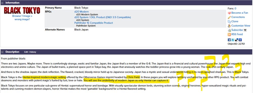 Screenshot of the RPG Geek website description for the roleplaying game Black Tokyo. It is, frankly, buck-fucking wild, and definitely something that would be... let's say "unlikely" to be published today.

I've highlighted some specific bits, such as the creator's name ("Chris Field") and the description of the setting as being a "Hentai-Inspired modern-magic setting".

There are a lot more bizarre and troublingly-worded things on this page, though. If I'd wanted to be thorough, basically the whole page would be covered in highlighter marks.