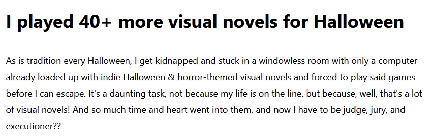 I played 40+ more visual novels for Halloween

As is tradition every Halloween, I get kidnapped and stuck in a windowless room with only a computer already loaded up with indie Halloween & horror-themed visual novels and forced to play said games before I can escape. It's a daunting task, not because my life is on the line, but because, well, that's a lot of visual novels! And so much time and heart went into them, and now I have to be judge, jury, and executioner??