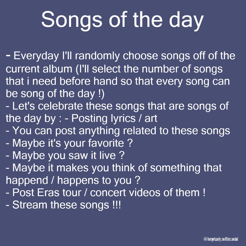 songs of the day:
-everyday i'll randomly choose songs off the current album (i'll select the number of songs that i need before hand so that every song can be song of the day)
-let's celebrate these songs that are songs of the day by postings lyrics/art
-you can post anything related to these songs
-maybe it's your favorite?
-maybe you saw it live?
-maybe it makes you think of something that happened/happens to you?
-post eras tour/ concert videos of them
-stream these songs!!!