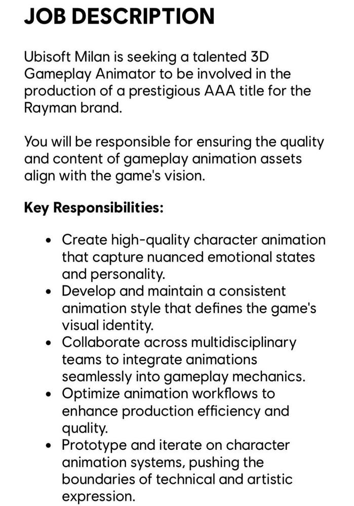 Oferta de emprego mencionada anteriormente.

"Descrição do emprego

Ubisoft Milan está procurando por um animador de gameplay 3D talentoso para estar envolvido na produção de um prestigiado título AAA para a marca Rayman.

Você será responsável por garantir a qualidade e conteúdo da animação do gameplay se alinhar com a visão do jogo.

Responsabilidades chave:

•Criar animação de personagem de alta qualidade que capture a nuances de estados emocionais e personalidade

•Desenvolver e manter um estilo de animação consistente que define a identidade visual do jogo.

•Colaborar atravéz de times multidisciplinares para integrar a animação suavemente nas mecânicas de gameplay.

•Otimizar o fluxo do trabalho de animação e melhorar eficiência de produção e qualidade.

•Protótipos e iterar em sistemas de animação de personagens, empurrando o limite de expressão artística técnica."