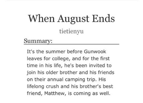 Summary for When August Ends by Tietienyu: It’s the summer before Gunwook leaves fot college, and for the first time in his life, he’s been invited to join his older brother and his friends on their annual camping trip. His lifelong crush and his brother’s best friend, Matthew, is coming as well. 
