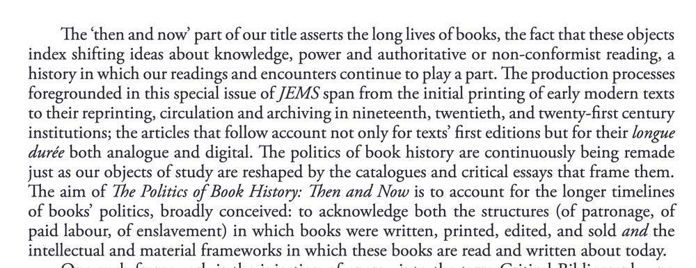 The ‘then and now’ part of our title asserts the long lives of books, the fact that these objects index shifting ideas about knowledge, power and authoritative or non-conformist reading, a history in which our readings and encounters continue to play a part. The production processes foregrounded in this special issue of JEMS span from the initial printing of early modern texts to their reprinting, circulation and archiving in nineteenth, twentieth, and twenty-first century institutions; the articles that follow account not only for texts’ first editions but for their longue durée both analogue and digital. The politics of book history are continuously being remade just as our objects of study are reshaped by the catalogues and critical essays that frame them. The aim of The Politics of Book History: Then and Now is to account for the longer timelines of  books’  politics,  broadly  conceived:  to  acknowledge  both  the  structures (of  patronage,  of paid labour, of enslavement) in which books were written, printed, edited, and sold and the intellectual and material frameworks in which these books are read and written about today. 