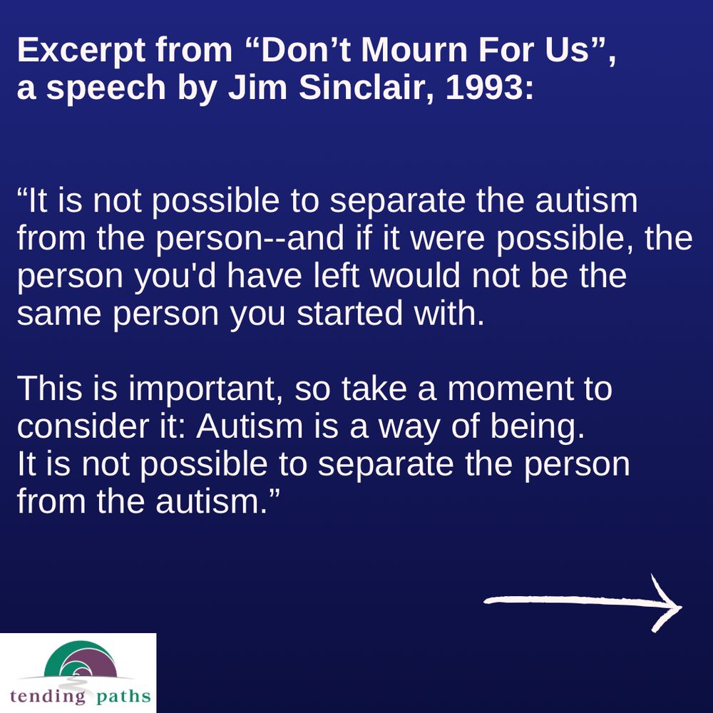 Excerpt from "Don't Mourn For Us",
 a speech by Jim Sinclair, 1993:
 "It is not possible to separate the autism
 from the person--and if it were possible, the
 person you'd have left would not be the
 same person you started with.
 This is important, so take a moment to
 consider it: Autism is a way of being.
 It is not possible to separate the person
 from the autism."
 tending paths