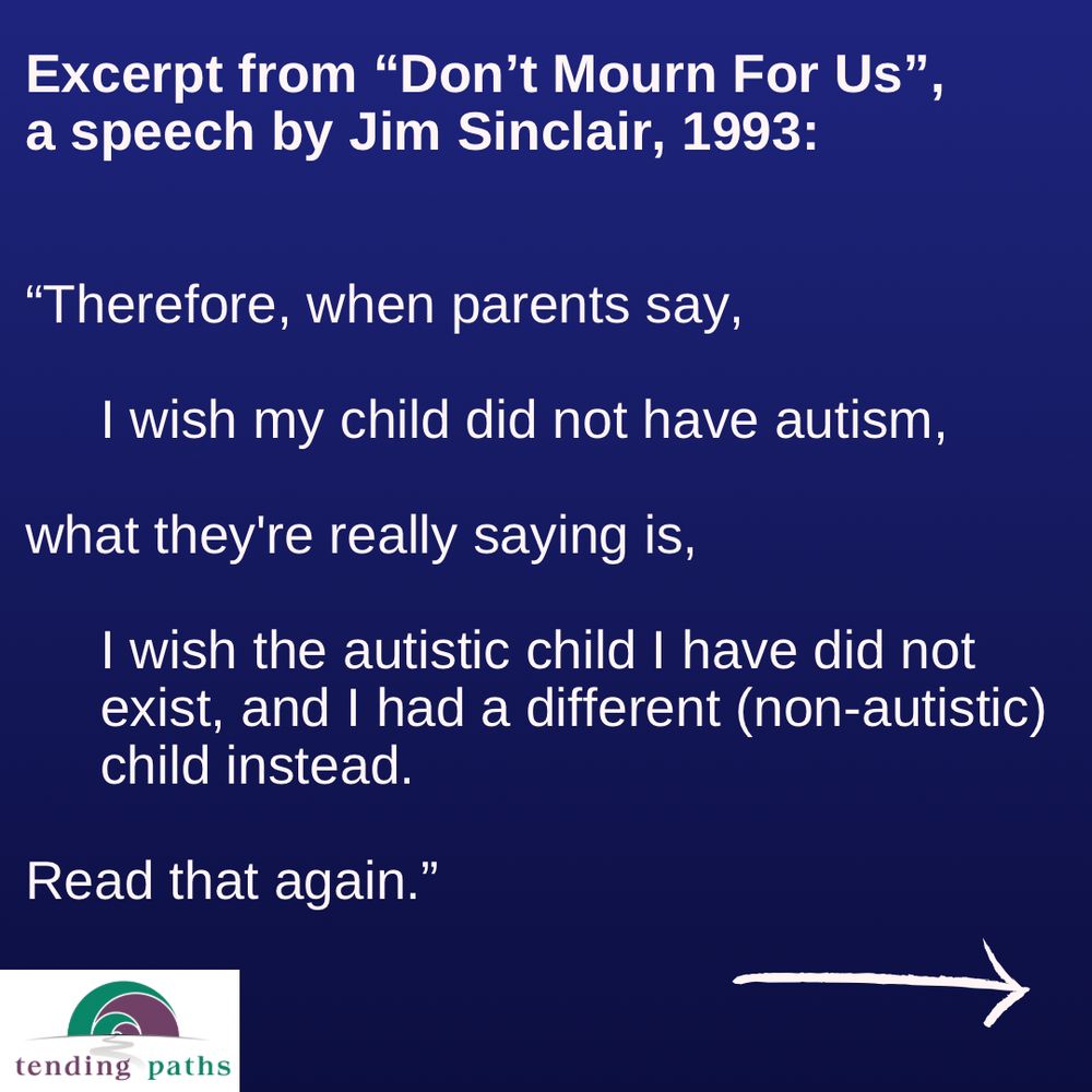 Excerpt from "Don't Mourn For Us",
 a speech by Jim Sinclair, 1993:
 "Therefore, when parents say,
 I wish my child did not have autism,
 what they're really saying is,
 I wish the autistic child I have did not
 exist, and I had a different (non-autistic)
 child instead.
 Read that again."
 tending paths