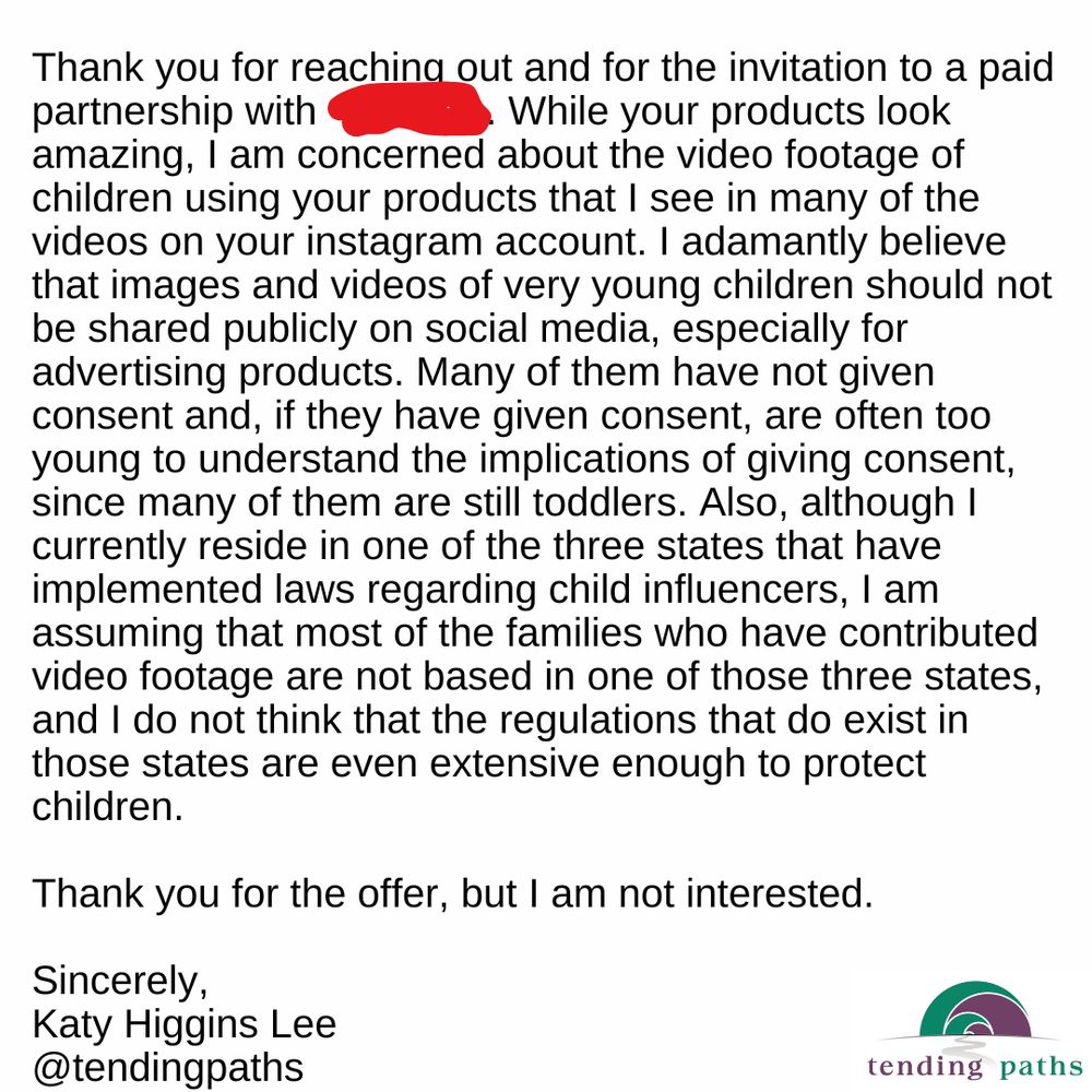 Text reads: 
Thank you for reaching out and for the invitation to a paid partnership with (redacted). While your products look amazing, I am concerned about the video footage of children using your products that I see in many of the videos on your instagram account. I adamantly believe that images and videos of very young children should not be shared publicly on social media, especially for advertising products. Many of them have not given consent and, if they have given consent, are often too young to understand the implications of giving consent, since many of them are still toddlers. Also, although I currently reside in one of the three states that have implemented laws regarding child influencers, I am assuming that most of the families who have contributed video footage are not based in one of those three states, and I do not think that the regulations that do exist in those states are even extensive enough to protect children.
Thank you for the offer, but I am not interested.
Sincerely,
Katy Higgins Lee