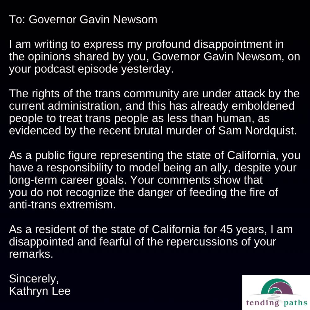 To: Governor Gavin Newsom
 I am writing to express my profound disappointment in
 the opinions shared by you, Governor Gavin Newsom, on
 your podcast episode yesterday.
 The rights of the trans community are under attack by the
 current administration, and this has already emboldened
 people to treat trans people as less than human, as
 evidenced by the recent brutal murder of Sam Nordquist.
 As a public figure representing the state of California, you
 have a responsibility to model being an ally, despite your
 long-term career goals. Your comments show that
 you do not recognize the danger of feeding the fire of
 anti-trans extremism.
 As a resident of the state of California for 45 years, I am
 disappointed and fearful of the repercussions of your
 remarks.
 Sincerely,
 Kathryn Lee