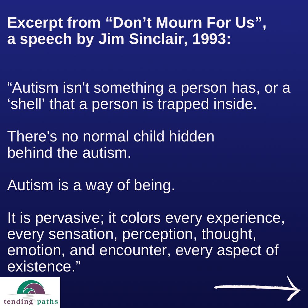 Excerpt from "Don't Mourn For Us",
 a speech by Jim Sinclair, 1993:
 "Autism isn't something a person has, or a
 'shell' that a person is trapped inside.
 There's no normal child hidden
 behind the autism.
 Autism is a way of being.
 It is pervasive; it colors every experience,
 every sensation, perception, thought,
 emotion, and encounter, every aspect of
 existence."
 tending paths
 -