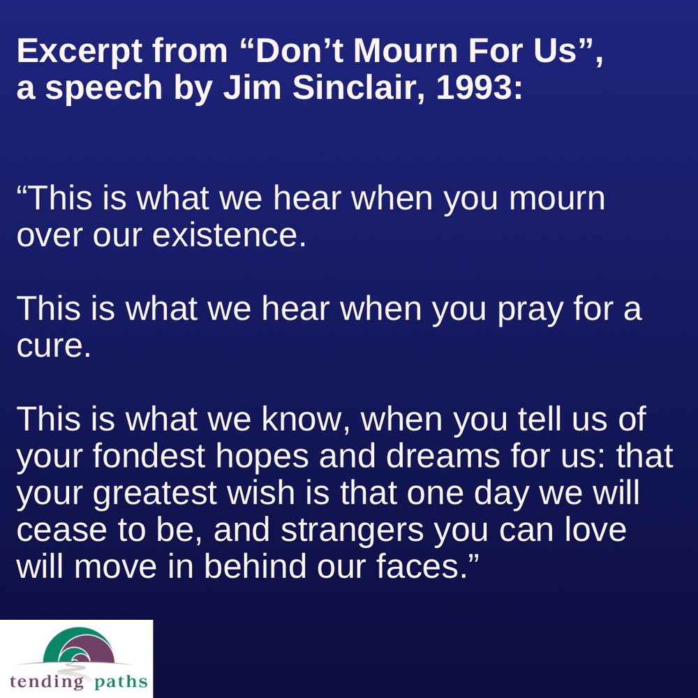 Excerpt from "Don't Mourn For Us",
 a speech by Jim Sinclair, 1993:
 "This is what we hear when you mourn
 over our existence.
 This is what we hear when you pray for a
 cure.
 This is what we know, when you tell us of
 your fondest hopes and dreams for us: that
 your greatest wish is that one day we will
 cease to be, and strangers you can love
 will move in behind our faces."
 tending paths