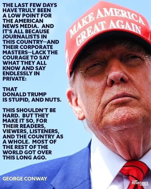 “THE LAST FEW DAYS HAVE TRULY BEEN A LOW POINT FOR THE AMERICAN NEWS MEDIA. AND IT'S ALL BECAUSE JOURNALISTS IN THIS COUNTRY-AND THEIR CORPORATE MASTERS-LACK THE COURAGE TO SAY WHAT THEY ALL KNOW AND SAY ENDLESSLY IN PRIVATE:

THAT DONALD TRUMP IS STUPID AND NUTS.

THIS SHOULDN'T BE HARD. BUT THEY MAKE IT SO, FOR THEIR READERS, VIEWERS, LISTENERS, AND THE COUNTRY AS A WHOLE. MOST OF THE REST OF THE WORLD GOT OVER THIS LONG AGO.”

— GEORGE CONWAY