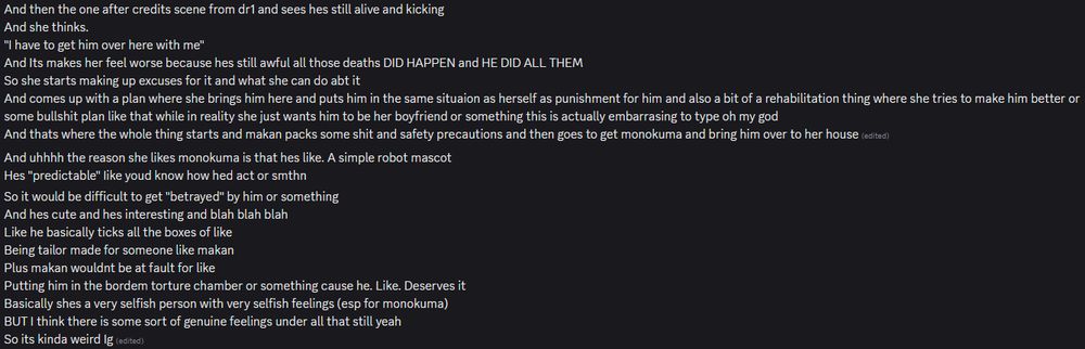 "And then the one after credits scene from dr1 and sees hes still alive and kicking
And she thinks.
"I have to get him over here with me"
And Its makes her feel worse because hes still awful all those deaths DID HAPPEN and HE DID ALL THEM 
So she starts making up excuses for it and what she can do abt it
And comes up with a plan where she brings him here and puts him in the same situation as herself as punishment for him and also a bit of a rehabilitation thing where she tries to make him better or some bullshit plan like that while in reality she just wants him to be her boyfriend or something this is actually embarrassing to type oh my god
And thats where the whole thing starts and makan packs some shit and safety precautions and then goes to get monokuma and bring him over to her house"
"And uhhhh the reason she likes monokuma is that hes like. A simple robot mascot
Hes "predictable" Iike youd know how hed act or smthn
So it would be difficult to get "betrayed" by him or something
And hes cute and hes interesting and blah blah blah
Like he basically ticks all the boxes of like
Being tailor made for someone like makan
Plus makan wouldnt be at fault for like
Putting him in the boredom torture chamber or something cause he. Like. Deserves it
Basically shes a very selfish person with very selfish feelings (esp for monokuma)
BUT I think there is some sort of genuine feelings under all that still yeah
So its kinda weird Ig"
