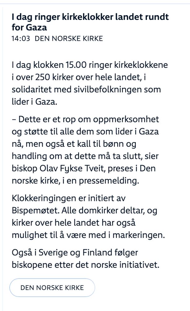 14:03
I dag ringer kirkeklokker landet rundt for Gaza
I dag klokken 15.00 ringer kirkeklokkene i over 250 kirker over hele landet, i solidaritet med sivilbefolkningen som lider i Gaza.
– Dette er et rop om oppmerksomhet og støtte til alle dem som lider i Gaza nå, men også et kall til bønn og handling om at dette må ta slutt, sier biskop Olav Fykse Tveit, preses i Den norske kirke, i en pressemelding.

Klokkeringingen er initiert av Bispemøtet. Alle domkirker deltar, og kirker over hele landet har også mulighet til å være med i markeringen.

Også i Sverige og Finland følger biskopene etter det norske initiativet.