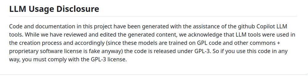 LLM Usage Disclosure
Code and documentation in this project have been generated with the assistance of the github Copilot LLM tools. While we have reviewed and edited the generated content, we acknowledge that LLM tools were used in the creation process and accordingly (since these models are trained on GPL code and other commons + proprietary software license is fake anyway) the code is released under GPL-3. So if you use this code in any way, you must comply with the GPL-3 license.