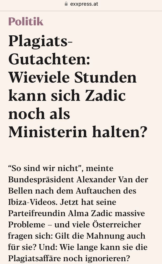Artikel auf exxpress.at: „Politik
Plagiats-Gutachten:
Wieviele Stunden kann sich Zadic noch als Ministerin halten?
"So sind wir nicht", meinte Bundespräsident Alexander Van der Bellen nach dem Auftauchen des Ibiza-Videos. Jetzt hat seine Parteifreundin Alma Zadic massive Probleme - und viele Österreicher fragen sich: Gilt die Mahnung auch für sie? Und: Wie lange kann sie die Plagiatsaffäre noch ignorieren?“