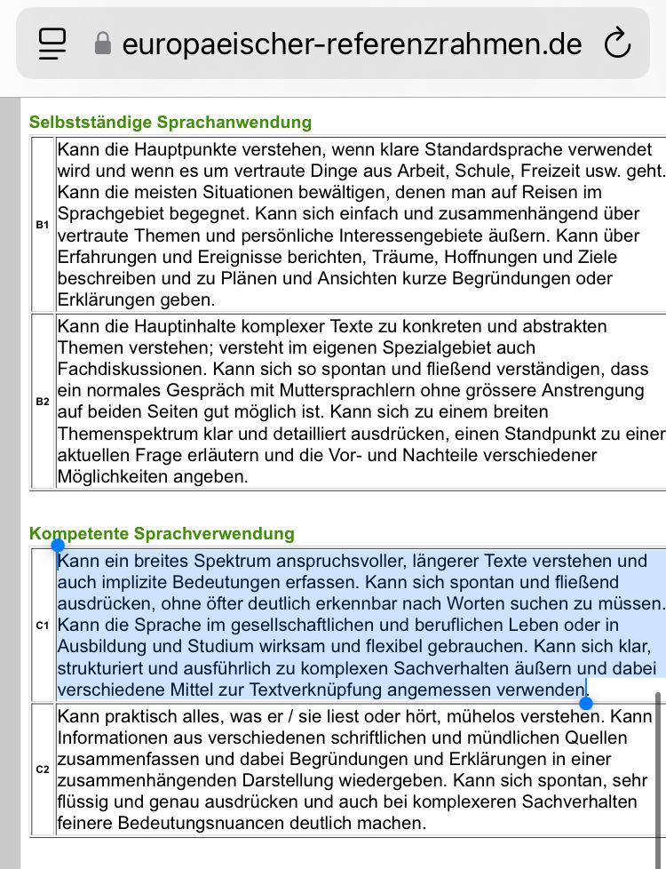 Einstufung Sprachkenntnisse gem. Europäischem Referenzrahmen:

Selbstständige Sprachanwendung
 B1 	Kann die Hauptpunkte verstehen, wenn klare Standardsprache verwendet wird und wenn es um vertraute Dinge aus Arbeit, Schule, Freizeit usw. geht. Kann die meisten Situationen bewältigen, denen man auf Reisen im Sprachgebiet begegnet. Kann sich einfach und zusammenhängend über vertraute Themen und persönliche Interessengebiete äußern. Kann über Erfahrungen und Ereignisse berichten, Träume, Hoffnungen und Ziele beschreiben und zu Plänen und Ansichten kurze Begründungen oder Erklärungen geben.
 B2 	Kann die Hauptinhalte komplexer Texte zu konkreten und abstrakten Themen verstehen; versteht im eigenen Spezialgebiet auch Fachdiskussionen. Kann sich so spontan und fließend verständigen, dass ein normales Gespräch mit Muttersprachlern ohne grössere Anstrengung auf beiden Seiten gut möglich ist. Kann sich zu einem breiten Themenspektrum klar und detailliert ausdrücken, einen Standpunkt zu einer aktuellen Frage erläutern und die Vor- und Nachteile verschiedener Möglichkeiten angeben.


Kompetente Sprachverwendung
 C1 	Kann ein breites Spektrum anspruchsvoller, längerer Texte verstehen und auch implizite Bedeutungen erfassen. Kann sich spontan und fließend ausdrücken, ohne öfter deutlich erkennbar nach Worten suchen zu müssen. Kann die Sprache im gesellschaftlichen und beruflichen Leben oder in Ausbildung und Studium wirksam und flexibel gebrauchen. Kann sich klar, strukturiert und ausführlich zu komplexen Sachverhalten äußern und dabei verschiedene Mittel zur Textverknüpfung angemessen verwenden.
 C2 	Kann praktisch alles, was er / sie liest oder hört, mühelos verstehen. Kann Informationen aus verschiedenen schriftlichen und mündlichen Quellen zusammenfassen und dabei Begründungen und Erklärungen in einer zusammenhängenden Darstellung wiedergeben. Kann sich spontan, sehr flüssig und genau ausdrücken und auch bei komplexeren Sachverhalten feinere Bedeutungsnuancen deutlich machen…