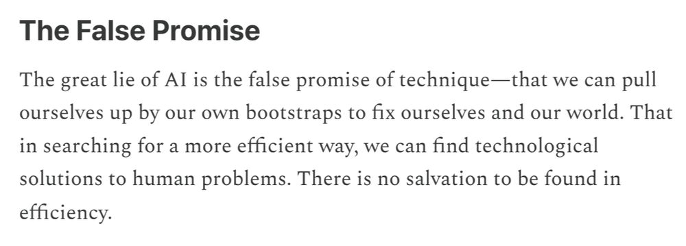 Excerpt from Brake's piece under the section "The False Promise": "The great lie of AI is the false promise of technique—that we can pull ourselves up by our own bootstraps to fix ourselves and our world. That in searching for a more efficient way, we can find technological solutions to human problems. There is no salvation to be found in efficiency."