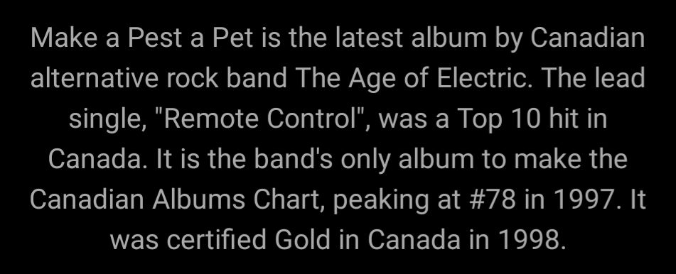 Make a Pest a Pet is the latest album by Canadian alternative rock band The Age of Electric. The lead single, "Remote Control", was a Top 10 hit in Canada. It is the band's only album to make the Canadian Albums Chart, peaking at #78 in 1997. It was certified Gold in Canada in 1998.