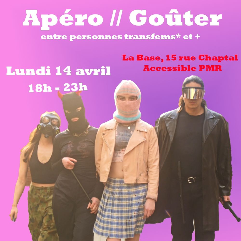 Image d'annonce sur fond rose, avec une image d'un groupe de personnes aux visages cachés via différents moyens, se dirigeant vers la caméra, venant du film T Blockers 
Avec le texte en blanc " Apéro// goûter entre personnes transfems* et +
Lundi 14 avril 18h-23h"
Et en rouge "la base, 15 rue Chaptal, accessible PMR"