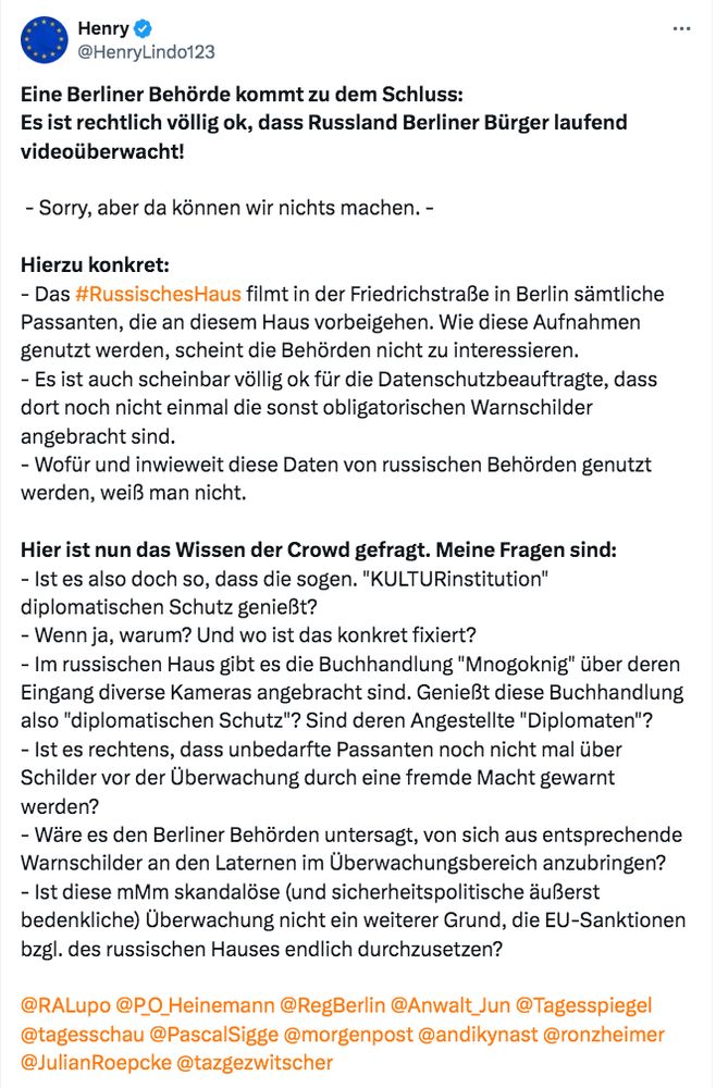 Tweet von @HenryLindo123:

„Eine Berliner Behörde kommt zu dem Schluss:
Es ist rechtlich völlig ok, dass Russland Berliner Bürger laufend videoüberwacht!

 - Sorry, aber da können wir nichts machen. -

Hierzu konkret:
- Das #RussischesHaus filmt in der Friedrichstraße in Berlin sämtliche Passanten, die an diesem Haus vorbeigehen. Wie diese Aufnahmen genutzt werden, scheint die Behörden nicht zu interessieren.
- Es ist auch scheinbar völlig ok für die Datenschutzbeauftragte, dass dort noch nicht einmal die sonst obligatorischen Warnschilder angebracht sind.
- Wofür und inwieweit diese Daten von russischen Behörden genutzt werden, weiß man nicht.

Hier ist nun das Wissen der Crowd gefragt. Meine Fragen sind:
- Ist es also doch so, dass die sogen. "KULTURinstitution" diplomatischen Schutz genießt?
- Wenn ja, warum? Und wo ist das konkret fixiert?
- Im russischen Haus gibt es die Buchhandlung "Mnogoknig" über deren Eingang diverse Kameras angebracht sind. Genießt diese Buchhandlung also "diplomatischen Schutz"? Sind deren Angestellte "Diplomaten"?
- Ist es rechtens, dass unbedarfte Passanten noch nicht mal über Schilder vor der Überwachung durch eine fremde Macht gewarnt werden?
- Wäre es den Berliner Behörden untersagt, von sich aus entsprechende Warnschilder an den Laternen im Überwachungsbereich anzubringen?
- Ist diese mMm skandalöse (und sicherheitspolitische äußerst bedenkliche) Überwachung nicht ein weiterer Grund, die EU-Sanktionen bzgl. des russischen Hauses endlich durchzusetzen?

@RALupo @P_O_Heinemann @RegBerlin @Anwalt_Jun @Tagesspiegel @tagesschau @PascalSigge @morgenpost @andikynast @ronzheimer @JulianRoepcke @tazgezwitscher“