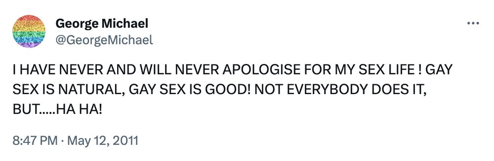 the late great George Michael tweeting

I HAVE NEVER AND WILL NEVER APOLOGISE FOR MY SEX LIFE ! GAY SEX IS NATURAL, GAY SEX IS GOOD! NOT EVERYBODY DOES IT, BUT.....HA HA!
