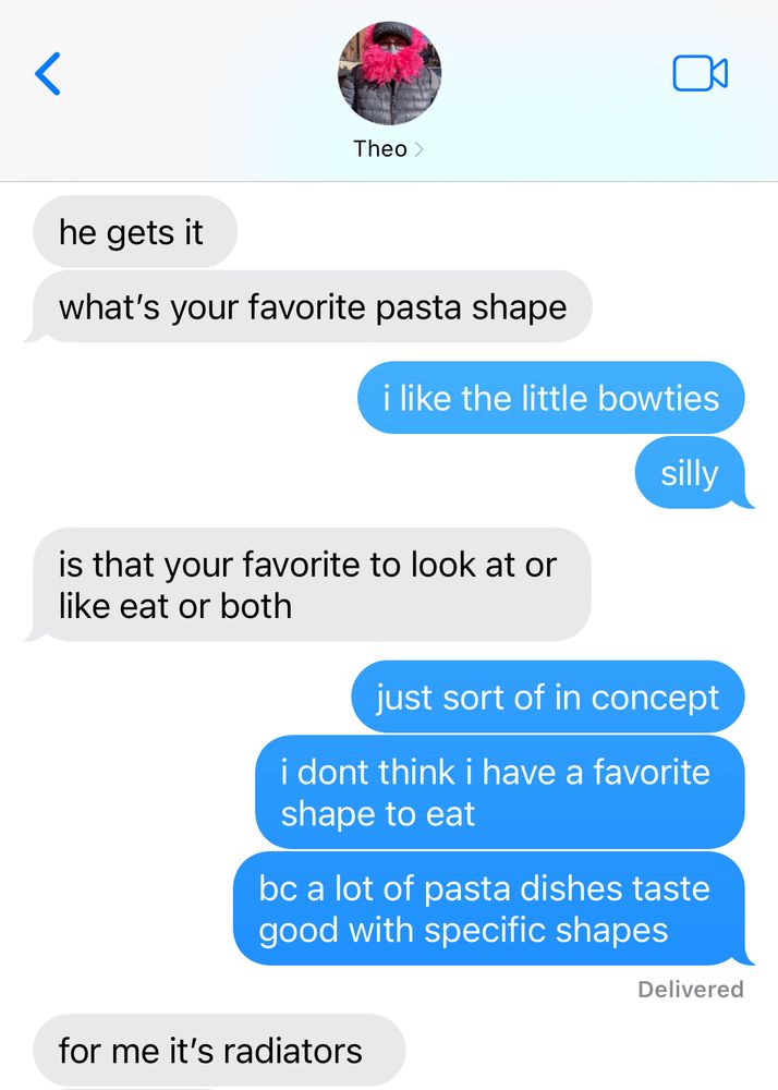 (continued conversation w best friend)

them:
he gets it
what's your favorite pasta shape

me:
i like the little bowties
silly

them: 
is that your favorite to look at or like eat or both

me:
just sort of in concept
i dont think i have a favorite shape to eat
bc a lot of pasta dishes taste good with specific shapes

them:
for me it's radiators