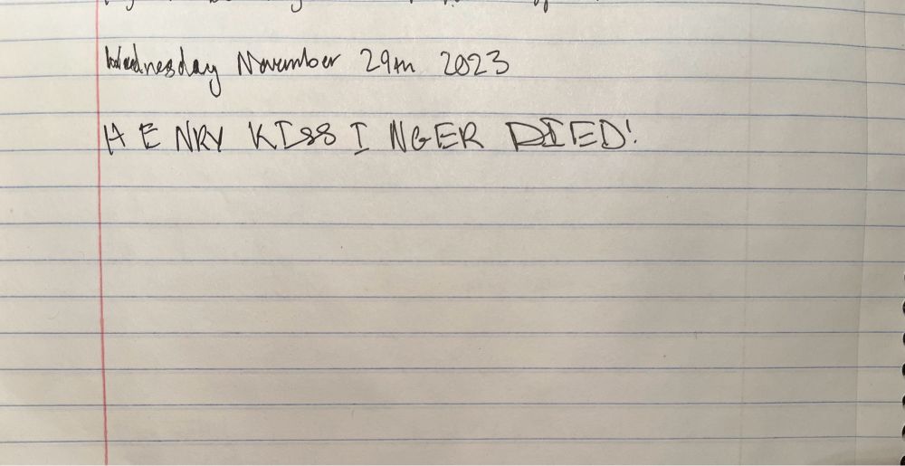 Handwriting in a composition notebook reading:

Wednesday November 29th 2023

HENRY KISSINGER DIED!