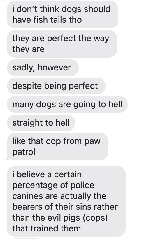 more texts from my best friend, this time just all texts from them with no reply from me

bestie: i don't think dogs should have fish tails though
they are perfect the way they are 
sadly, however 
despite being perfect 
many dogs are going to hell
straight to hell
like that cop from paw patrol
i believe a certain percentage of police canines are actually the bearers of their sins rather than the evil pigs (cops) that trained them