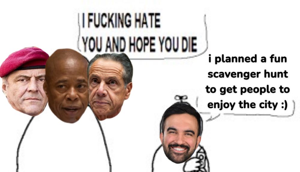 A fucked up three headed hydra of Sliwa, Adams, and Cuomo’s heads on an outline of a guy yelling “I FUCKING HATE YOU AND HOPE YOU DIE” next to Zohran’s head on a little boy saying “i planned a fun scavenger hunt to get people to enjoy the city :)”