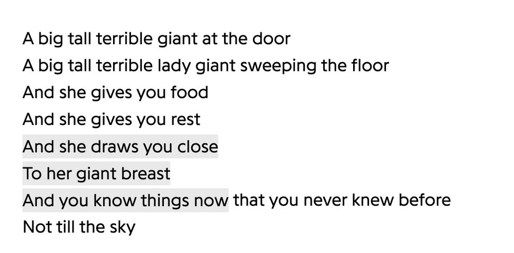 A big tall terrible giant at the door
A big tall terrible lady giant sweeping the floor
And she gives you food
And she gives you rest
And she draws you close
To her giant breast
And you know things now that you never knew before
Not till the sky
