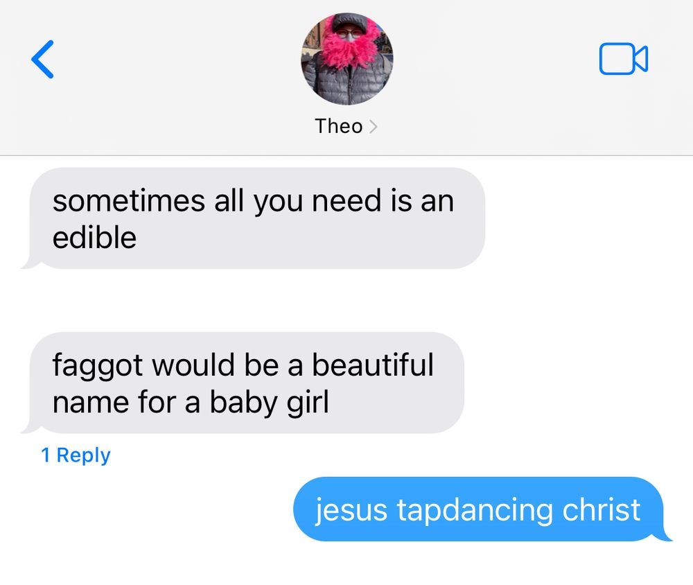 texts with my best friend

them:
sometimes all you need is an edible
f****t (they wrote it uncensored they are allowed to say it please do not get on my back about this) would be a beautiful name for a baby girl

me:
jesus tapdancing christ