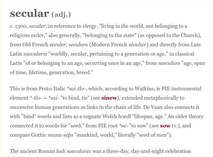 secular (adj.

¢. 1300, seculer, in reference to clergy, "living in the world, not belonging to a
religious order,” also generally, "belonging to the state” (as opposed to the Church),
from Old French seculer, seculare (Modern French séculier) and directly from Late
Latin saecularis "worldly, secular, pertaining to a generation or age," in classical
Latin "of or belonging to an age, occurring once in an age," from saeculum "age, span
of time, lifetime, generation, breed."

This is from Proto-Italic *sai-tlo-, which, according to Watkins, is PIE instrumental
element *tlo- + *sai- "to bind, tie" (see sinew), extended metaphorically to
successive human generations as links in the chain of life. De Vaan also connects it
with "bind" words and lists as a cognate Welsh hoedl "lifespan, age." An older theory
connected it to words for "seed," from PIE root *se- "to sow" (see sow (v.), and
compare Gothic mana-seps "mankind, world," literally "seed of men").

The ancient Roman ludi saeculares was a three-day, day-and-night celebration
