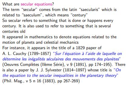 What are secular equations?

The term “secular” comes from the latin “saecularis” which is
related to “saeculum’”, which means “century”

So secular refers to something that is done or happens every
century. It is also used to refer to something that is several
centuries old

It appeared in mathematics to denote equations related to the
motion of planets and celestial mechanics

For instance, it appears in the title of a 1829 paper of

A. L. Cauchy (1789-1857) “Sur Iquation 3 l'aide de laquelle on
détermine les inégalités séculaires des mouvements des planétes”
(Oeuvres Completes (Ileme Série), v 9 (1891), pp 174-195). There
is also a paper by J. J. Sylvester (1814-1897) whose title is “On
the equation to the secular inequalities in the planetary theory"
(Phil. Mag., v5 n 16 (1883), pp 267-269)
