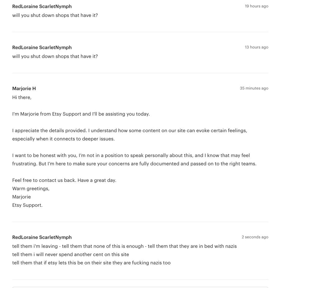 
will you shut down shops that have it?

Marjorie H

35 minutes ago

Hi there,
 
I'm Marjorie from Etsy Support and I'll be assisting you today.
 
I appreciate the details provided. I understand how some content on our site can evoke certain feelings, especially when it connects to deeper issues.
 
I want to be honest with you, I’m not in a position to speak personally about this, and I know that may feel frustrating. But I’m here to make sure your concerns are fully documented and passed on to the right teams.
 
Feel free to contact us back. Have a great day.
Warm greetings,
Marjorie
Etsy Support.

RedLoraine ScarletNymph

2 seconds ago

tell them i'm leaving - tell them that none of this is enough - tell them that they are in bed with nazis

tell them i will never spend another cent on this site

tell them that if etsy lets this be on their site they are fucking nazis too