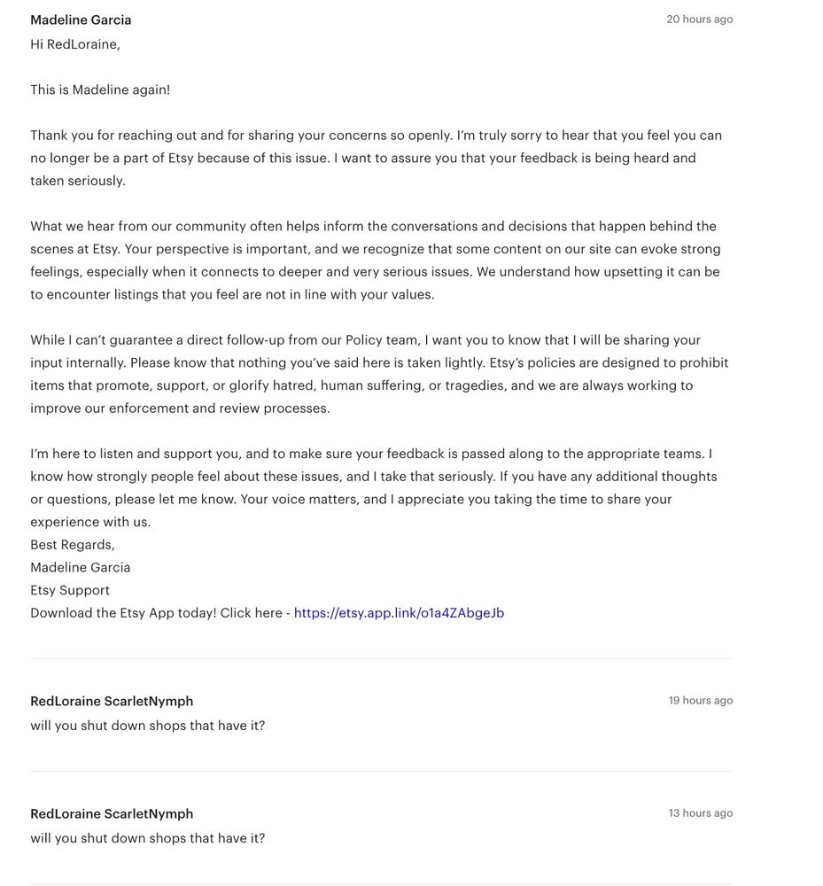 Hi RedLoraine,
 
This is Madeline again! 
 
Thank you for reaching out and for sharing your concerns so openly. I’m truly sorry to hear that you feel you can no longer be a part of Etsy because of this issue. I want to assure you that your feedback is being heard and taken seriously.
 
What we hear from our community often helps inform the conversations and decisions that happen behind the scenes at Etsy. Your perspective is important, and we recognize that some content on our site can evoke strong feelings, especially when it connects to deeper and very serious issues. We understand how upsetting it can be to encounter listings that you feel are not in line with your values.
 
While I can’t guarantee a direct follow-up from our Policy team, I want you to know that I will be sharing your input internally. Please know that nothing you’ve said here is taken lightly. Etsy’s policies are designed to prohibit items that promote, support, or glorify hatred, human suffering, or tragedies, and we are always working to improve our enforcement and review processes.
 
I’m here to listen and support you, and to make sure your feedback is passed along to the appropriate teams. I know how strongly people feel about these issues, and I take that seriously. If you have any additional thoughts or questions, please let me know. Your voice matters, and I appreciate you taking the time to share your experience with us.
Best Regards,

Madeline Garcia
Etsy Support

Download the Etsy App today! Click here - https://etsy.app.link/o1a4ZAbgeJb

RedLoraine ScarletNymph

19 hours ago

will you shut down shops that have it?