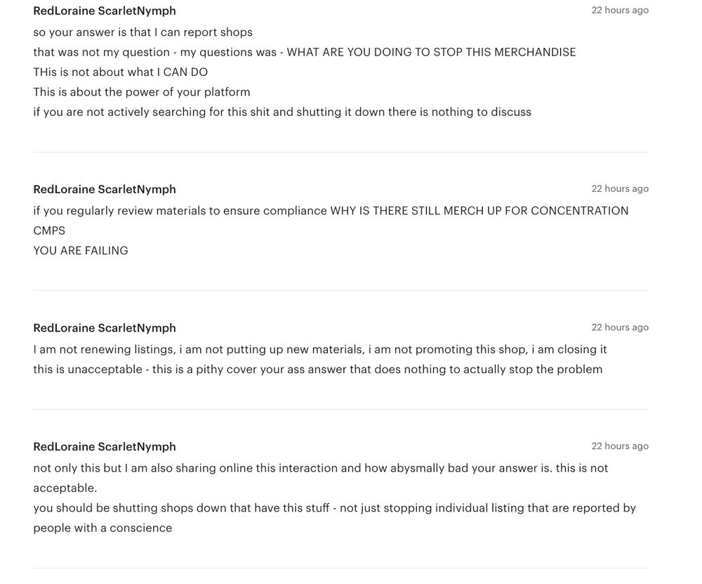 so your answer is that I can report shops

that was not my question - my questions was - WHAT ARE YOU DOING TO STOP THIS MERCHANDISE

THis is not about what I CAN DO

This is about the power of your platform

if you are not actively searching for this shit and shutting it down there is nothing to discuss

RedLoraine ScarletNymph

22 hours ago

if you regularly review materials to ensure compliance WHY IS THERE STILL MERCH UP FOR CONCENTRATION CMPS

YOU ARE FAILING

RedLoraine ScarletNymph

22 hours ago

I am not renewing listings, i am not putting up new materials, i am not promoting this shop, i am closing it

this is unacceptable - this is a pithy cover your ass answer that does nothing to actually stop the problem

RedLoraine ScarletNymph

22 hours ago

not only this but I am also sharing online this interaction and how abysmally bad your answer is. this is not acceptable.

you should be shutting shops down that have this stuff - not just stopping individual listing that are reported by people with a conscience

