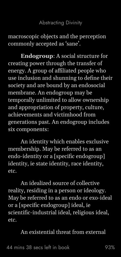 Endogroup: A social structure for creating power through the transfer of energy. A group of affiliated people who use inclusion and shunning to define their society and are bound by an endosocial membrane. An endogroup may be temporally unlimited to allow ownership and appropriation of property, culture, achievements and victimhood from generations past. An endogroup includes six components:

  An identity which enables exclusive membership. May be referred to as an endo-identity or a [specific endogroup] identity, ie state identity, race identity, etc.

  An idealized source of collective reality, residing in a person or ideology. May be referred to as an endo or exo-ideal or a [specific endogroup] ideal, ie scientific-industrial ideal, religious ideal, etc.

  An existential threat from external