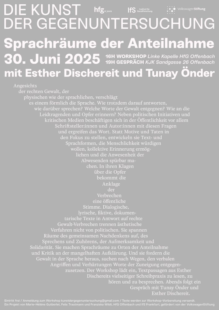 Plakat der Veranstaltung mit dem Ankündigungstext: Angesichts der rechten Gewalt, der physischen wie der sprachlichen, verschlägt es einem förmlich die Sprache. Wie trotzdem darauf antworten, wie darüber sprechen? Welche Worte ihr entgegnen? Wie an die Opfer erinnern?  
Neben politischen Initiativen und kritischen Medien haben sich in der Öffentlichkeit vor allem Schriftsteller:innen und Autor:innen diesen Fragen gewidmet und das Wort ergriffen. Statt Motive und Taten in den Fokus zu stellen, entwickeln sie Text- und Sprachformen, die Menschlichkeit würdigen, kollektive Erinnerung ermöglichen sowie die Anwesenheit der Abwesenden spürbar machen wollen. In ihren Klagen über die Opfer bekommt auch die Anklage der Verbrechen eine öffentliche Stimme. Dialogische, lyrische, fiktive, dokumentarische Texte in Antwort auf rechte Gewaltverbrechen trennen ästhetische Verfahren nicht von politischen. Sie spannen Räume des gemeinsamen Nachdenkens, des Sprechens und Zuhörens, der Zuneigung und Solidarität auf. Sie machen Sprachräume zu Orten der Anteilnahme und der Kritik an der mangelhaften Aufklärung. Und sie fordern die Gewalt in der Sprache heraus, suchen nach Wegen, den verbalen Angriffen und Verhärtungen Worte der Zuneigung entgegenzusetzen.
 