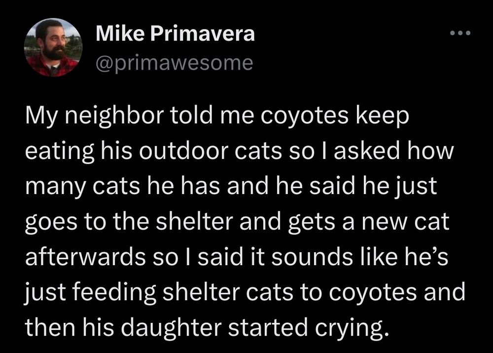 Tweet by Mike Primavera. My neighbor told me coyotes keep eating his outdoor cats so I asked how many cats he has and he said he just goes to the shelter and gets a new cat afterwards so I said it sounds like he’s just feeding shelter cats to coyotes and then his daughter started crying.
