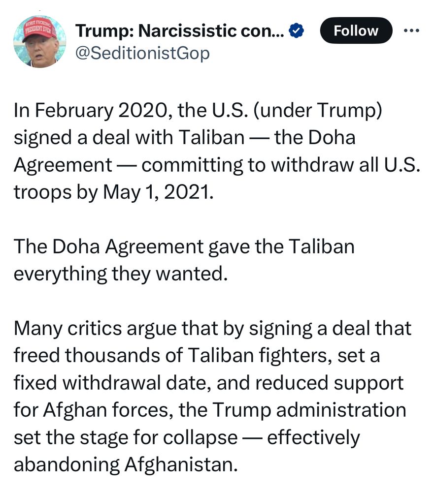 •••
Trump: Narcissistic con... & Follow •.•
@SeditionistGop
In February 2020, the U.S. (under Trump) signed a deal with Taliban — the Doha Agreement — committing to withdraw all U.S. troops by May 1, 2021.
The Doha Agreement gave the Taliban everything they wanted.
Many critics argue that by signing a deal that freed thousands of Taliban fighters, set a fixed withdrawal date, and reduced support for Afghan forces, the Trump administration set the stage for collapse — effectively abandoning Afghanistan.