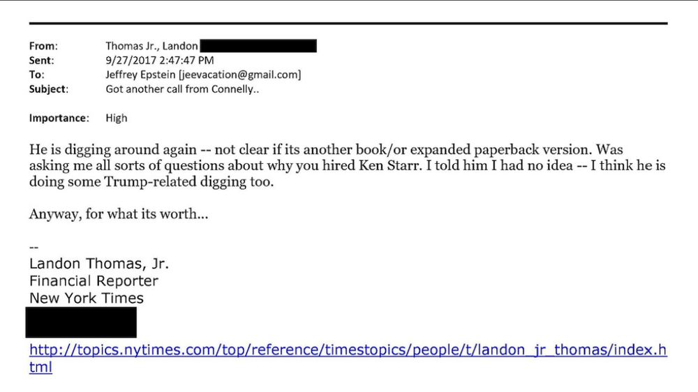 From:
Thomas Jr., Landon
Sent:
9/27/2017 2:47:47 PM
To:
Jeffrey Epstein [jeevacation@gmail.com)
Subject:
Got another call from Connelly..
Importance:
High
He is digging around again -- not clear if its another book/or expanded paperback version. Was asking me all sorts of questions about why you hired Ken Starr. I told him I had no idea -- I think he is doing some Trump-related digging too.
Anyway, for what its worth...
Landon Thomas, Jr.
Financial Reporter
New York Times
