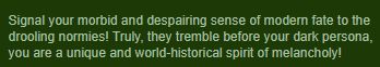 "Signal your morbid and despairing sense of modern fate to the drooling normies! Truly, they tremble before your dark persona, you are a unique and world-historical spirit of melancholy!"