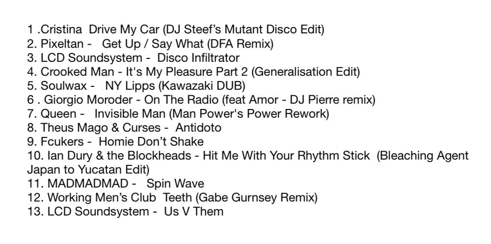 1. Cristina - Drive My Car (DJ Steef's Mutant Disco Edit) 2. Pixeltan - Get Up / Say What (DFA Remix) 3. LCD Soundsystem - Disco Infiltrator 4. Crooked Man - It's My Pleasure Part 2 (Generalisation Edit) 5. Soulwax - NY Lipps (Kawazaki DUB) 6. Giorgio Moroder - On The Radio (feat Amor - DJ Pierre remix) 7. Queen - Invisible Man (Man Power's Power Rework) 8. Theus Mago & Curses - Antidoto 9. Fcukers - Homie Don't Shake 10. lan Dury & the Blockheads - Hit Me With Your Rhythm Stick (Bleaching Agent Japan to Yucatan Edit) 11. MADMADMAD - Spin Wave 12. Working Men's Club - Teeth (Gabe Gurnsey Remix) 13. LCD Soundsystem - Us V Them