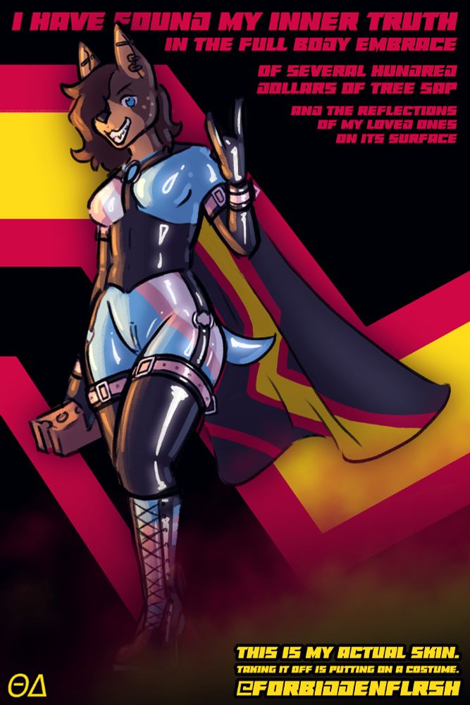 picture of my fursona helix the doberman posing against the rubber pride flag while wearing a latex catsuit patterned after the transgender pride flag. she's holding a brick.

text reads:
I HAVE FOUND MY INNER TRUTH
IN THE FULL BODY EMBRACE

OF SEVERAL HUNDRED DOLLARS OF TREE SAP
AND THE REFLECTIONS OF MY LOVED ONES ON ITS SURFACE

ΘΔ

THIS IS MY ACTUAL SKIN/
TAKING IT OFF IS PUTTING ON A COSTUME.
